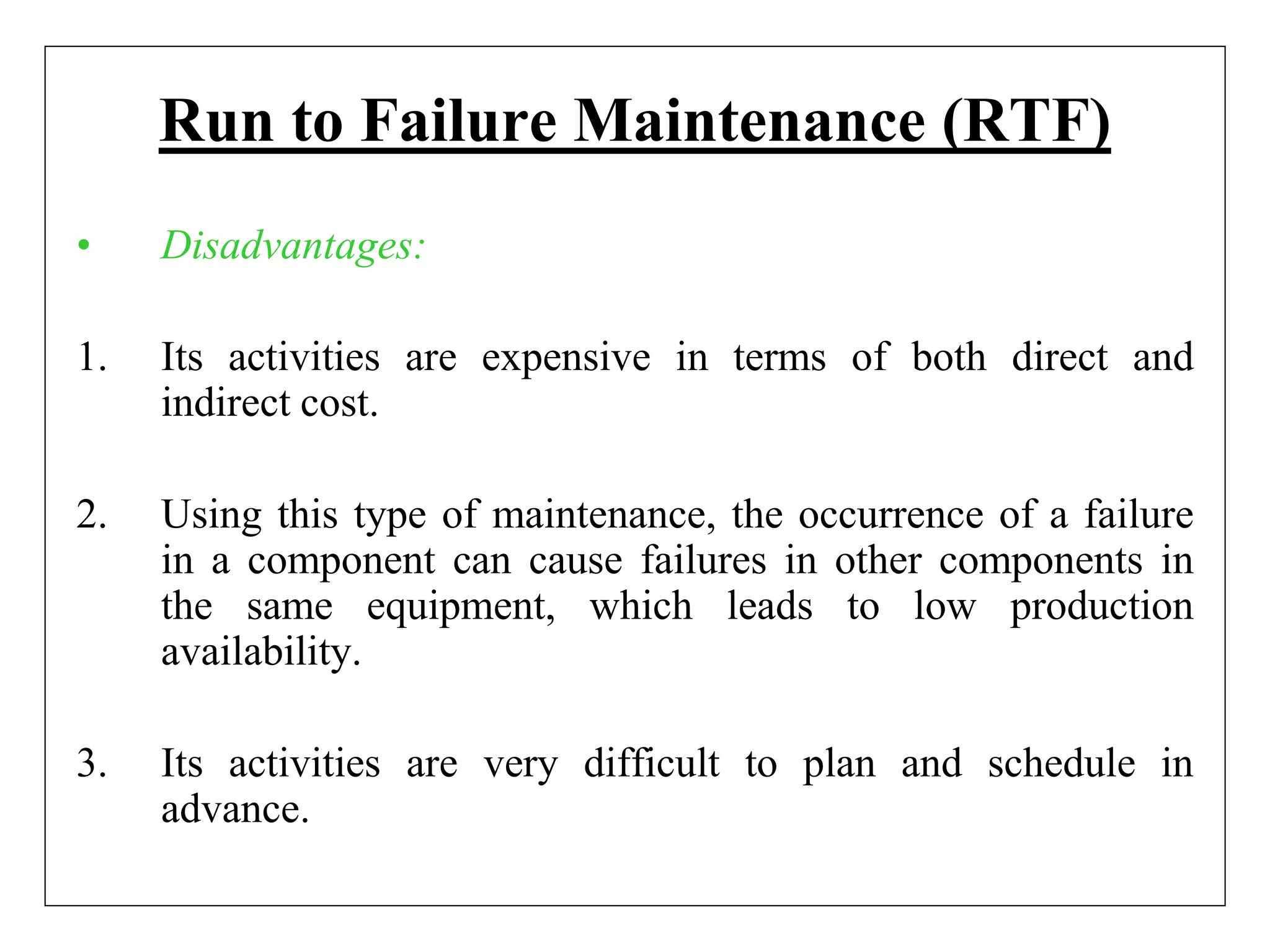 Run to Failure Maintenance (RTF)
• Disadvantages:
1. Its activities are expensive in terms of both direct and
indirect cost.
2. Using this type of maintenance, the occurrence of a failure
in a component can cause failures in other components in
the same equipment, which leads to low production
availability.
3. Its activities are very difficult to plan and schedule in
advance.
 