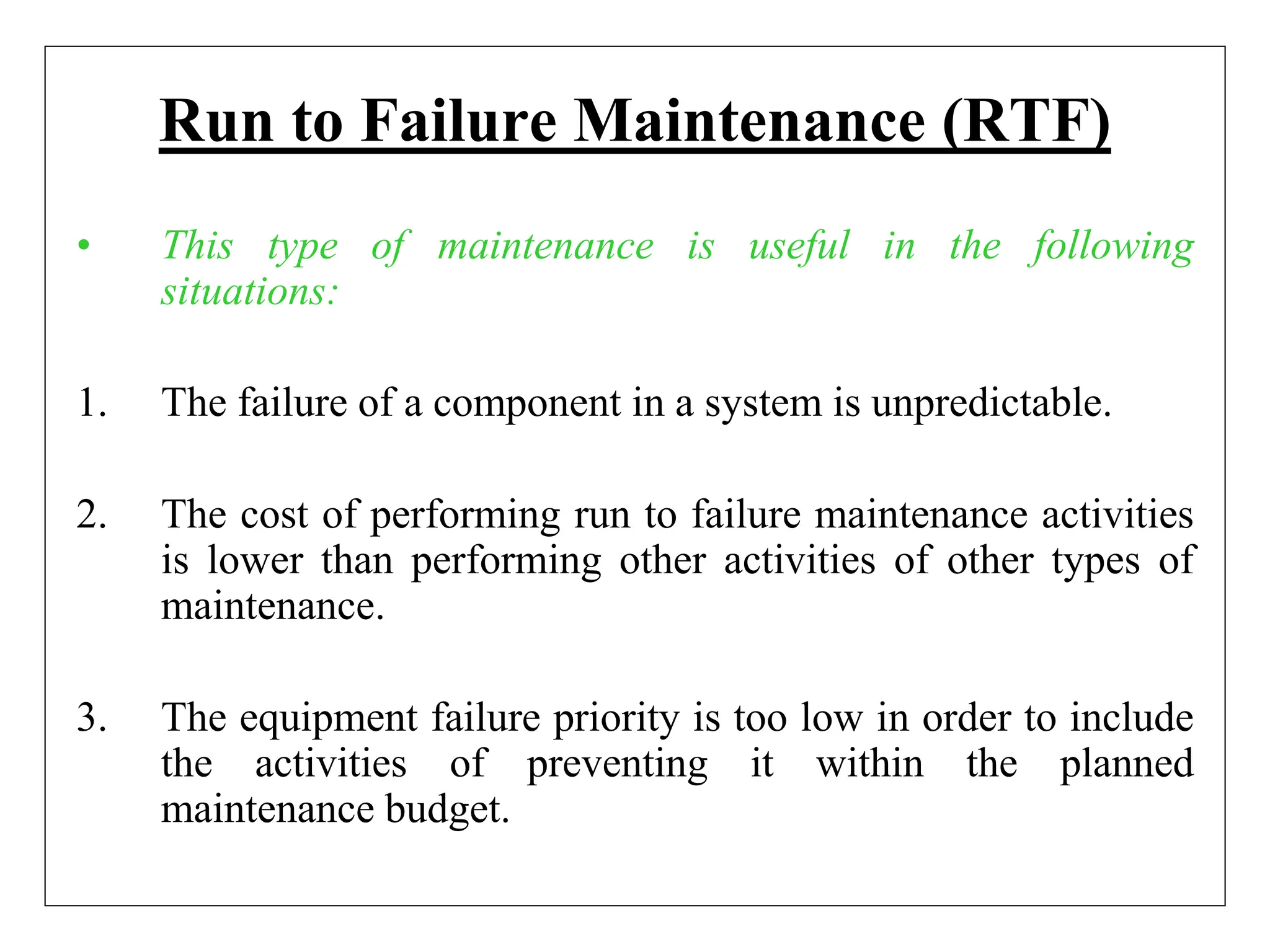 Run to Failure Maintenance (RTF)
• This type of maintenance is useful in the following
situations:
1. The failure of a component in a system is unpredictable.
2. The cost of performing run to failure maintenance activities
is lower than performing other activities of other types of
maintenance.
3. The equipment failure priority is too low in order to include
the activities of preventing it within the planned
maintenance budget.
 