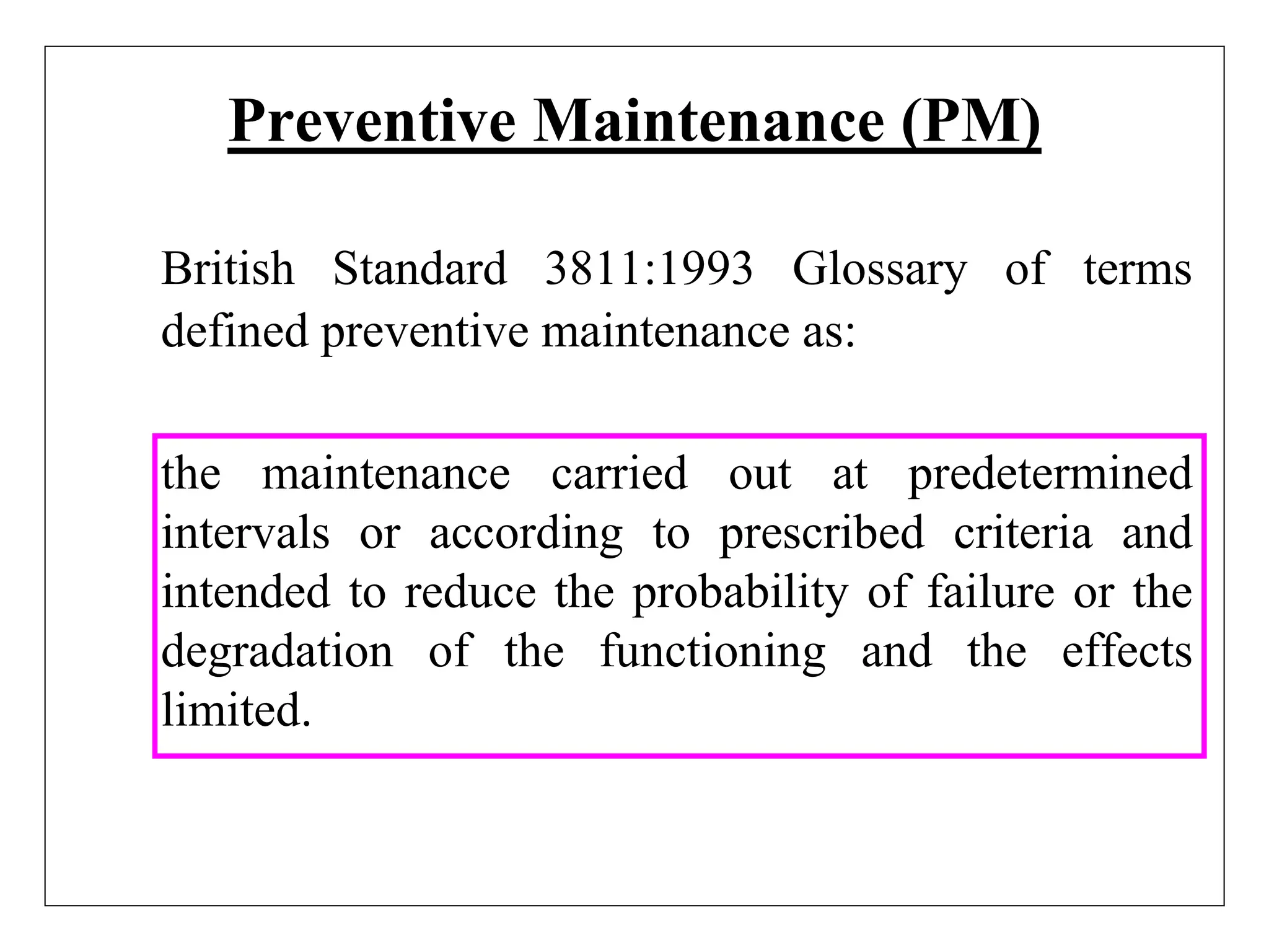 Preventive Maintenance (PM)
British Standard 3811:1993 Glossary of terms
defined preventive maintenance as:
the maintenance carried out at predetermined
intervals or according to prescribed criteria and
intended to reduce the probability of failure or the
degradation of the functioning and the effects
limited.
 
