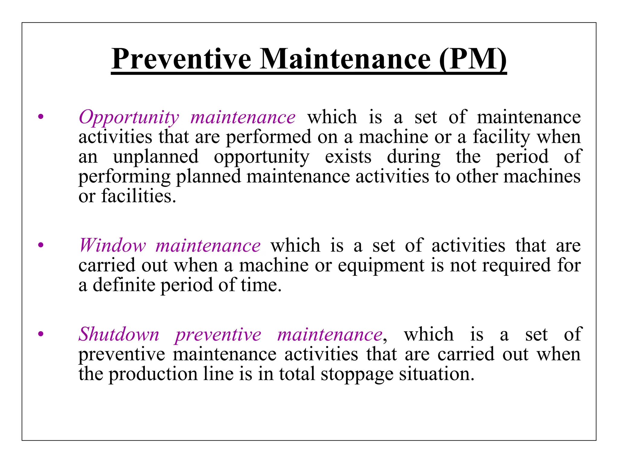 Preventive Maintenance (PM)
• Opportunity maintenance which is a set of maintenance
activities that are performed on a machine or a facility when
an unplanned opportunity exists during the period of
performing planned maintenance activities to other machines
or facilities.
• Window maintenance which is a set of activities that are
carried out when a machine or equipment is not required for
a definite period of time.
• Shutdown preventive maintenance, which is a set of
preventive maintenance activities that are carried out when
the production line is in total stoppage situation.
 