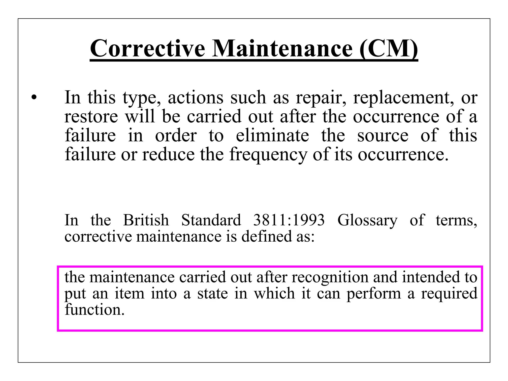 Corrective Maintenance (CM)
• In this type, actions such as repair, replacement, or
restore will be carried out after the occurrence of a
failure in order to eliminate the source of this
failure or reduce the frequency of its occurrence.
In the British Standard 3811:1993 Glossary of terms,
corrective maintenance is defined as:
the maintenance carried out after recognition and intended to
put an item into a state in which it can perform a required
function.
 