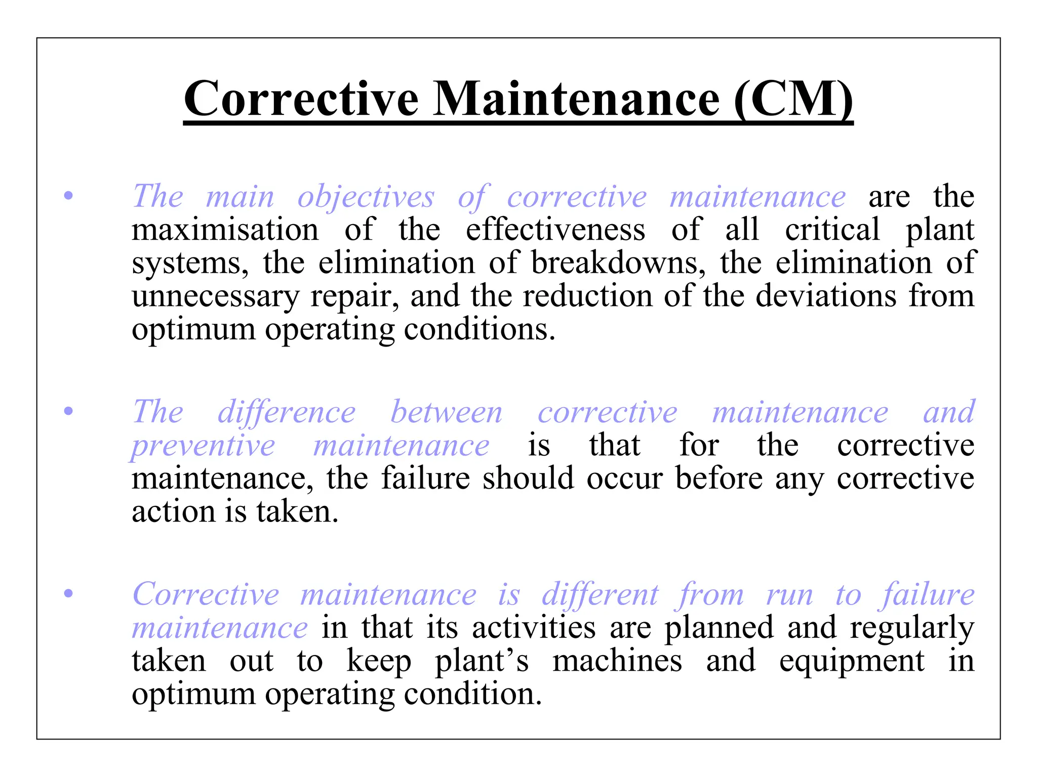 Corrective Maintenance (CM)
• The main objectives of corrective maintenance are the
maximisation of the effectiveness of all critical plant
systems, the elimination of breakdowns, the elimination of
unnecessary repair, and the reduction of the deviations from
optimum operating conditions.
• The difference between corrective maintenance and
preventive maintenance is that for the corrective
maintenance, the failure should occur before any corrective
action is taken.
• Corrective maintenance is different from run to failure
maintenance in that its activities are planned and regularly
taken out to keep plant’s machines and equipment in
optimum operating condition.
 