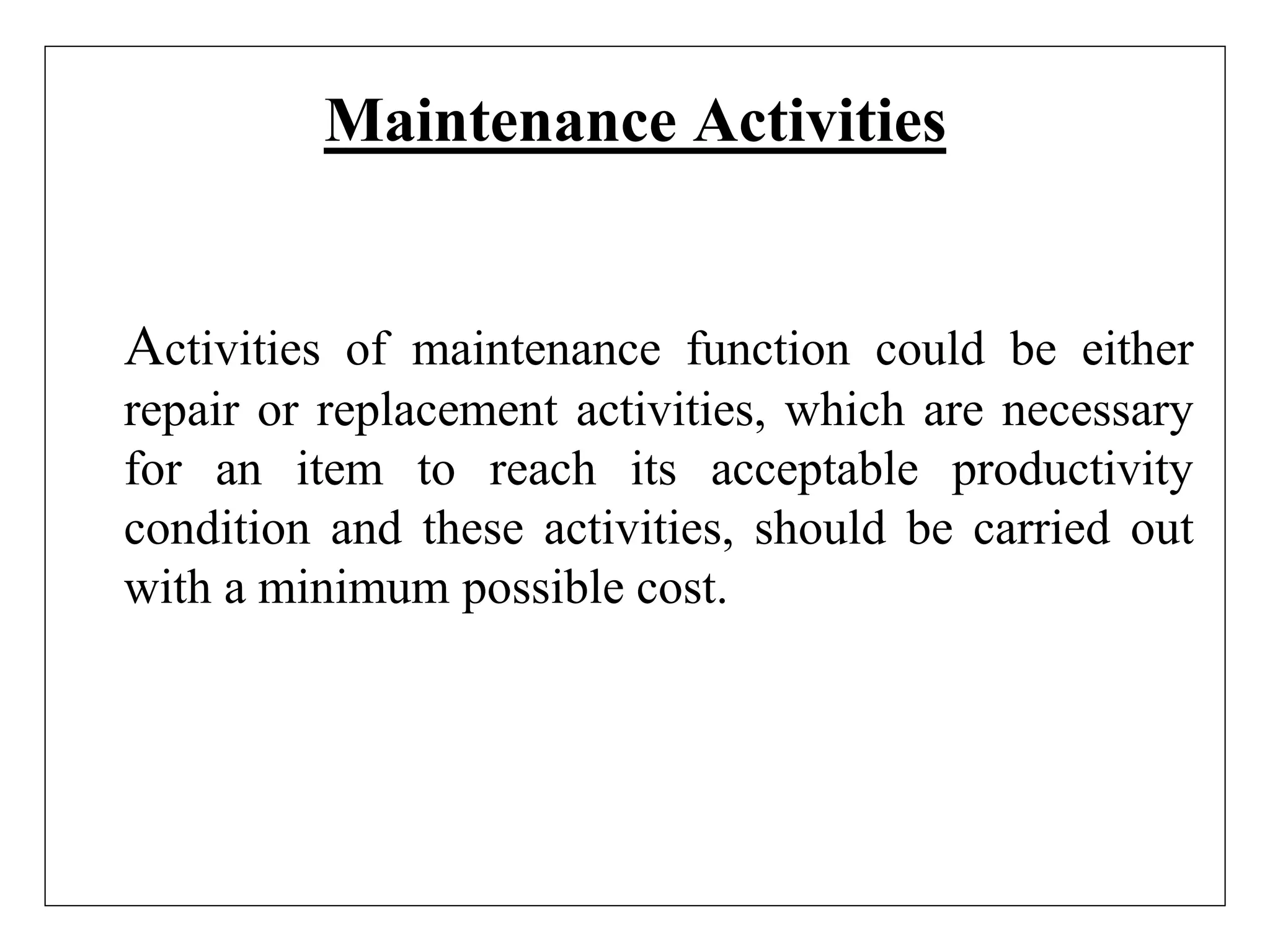Maintenance Activities
Activities of maintenance function could be either
repair or replacement activities, which are necessary
for an item to reach its acceptable productivity
condition and these activities, should be carried out
with a minimum possible cost.
 