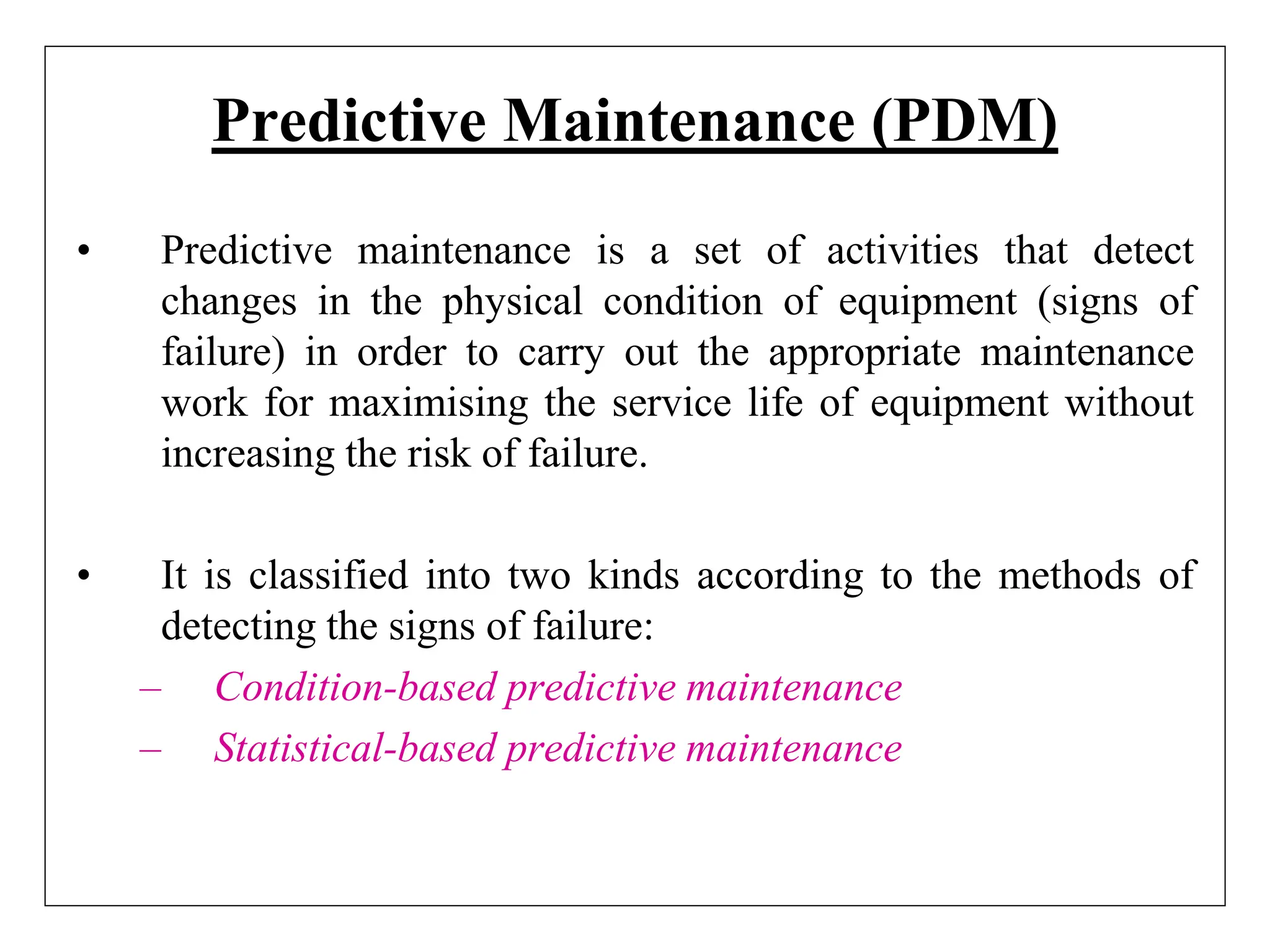 Predictive Maintenance (PDM)
• Predictive maintenance is a set of activities that detect
changes in the physical condition of equipment (signs of
failure) in order to carry out the appropriate maintenance
work for maximising the service life of equipment without
increasing the risk of failure.
• It is classified into two kinds according to the methods of
detecting the signs of failure:
– Condition-based predictive maintenance
– Statistical-based predictive maintenance
 