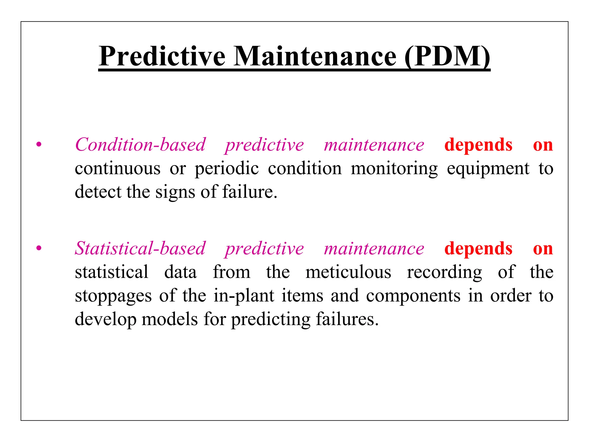 Predictive Maintenance (PDM)
• Condition-based predictive maintenance depends on
continuous or periodic condition monitoring equipment to
detect the signs of failure.
• Statistical-based predictive maintenance depends on
statistical data from the meticulous recording of the
stoppages of the in-plant items and components in order to
develop models for predicting failures.
 