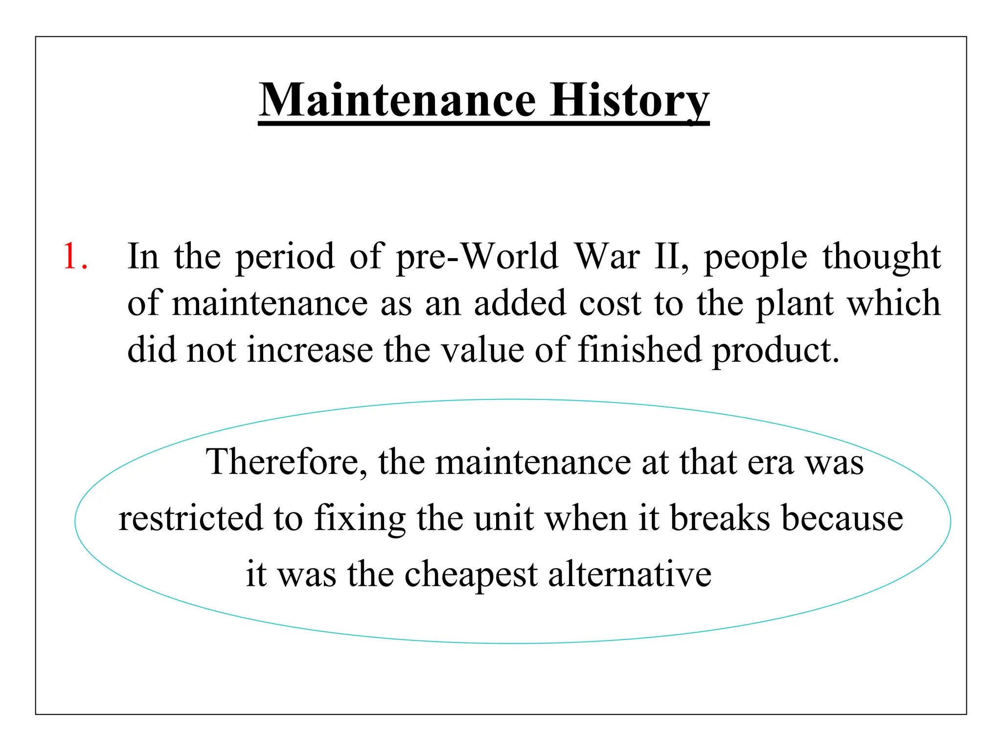 Maintenance History
1. In the period of pre-World War II, people thought
of maintenance as an added cost to the plant which
did not increase the value of finished product.
Therefore, the maintenance at that era was
restricted to fixing the unit when it breaks because
it was the cheapest alternative
 
