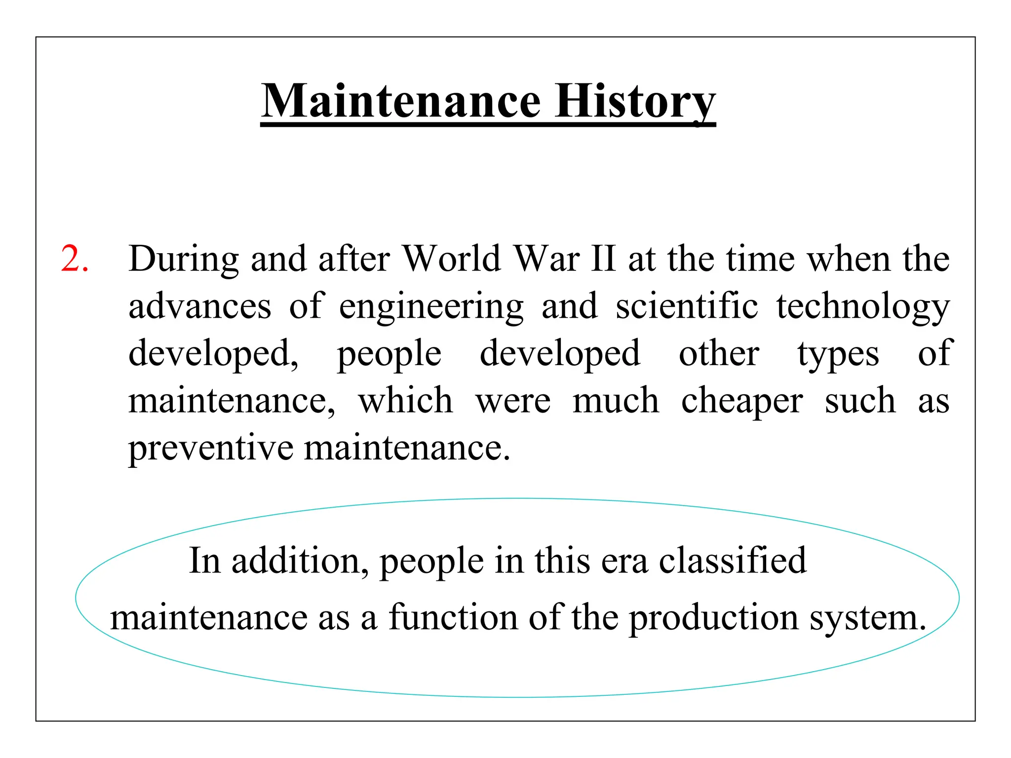 Maintenance History
2. During and after World War II at the time when the
advances of engineering and scientific technology
developed, people developed other types of
maintenance, which were much cheaper such as
preventive maintenance.
In addition, people in this era classified
maintenance as a function of the production system.
 