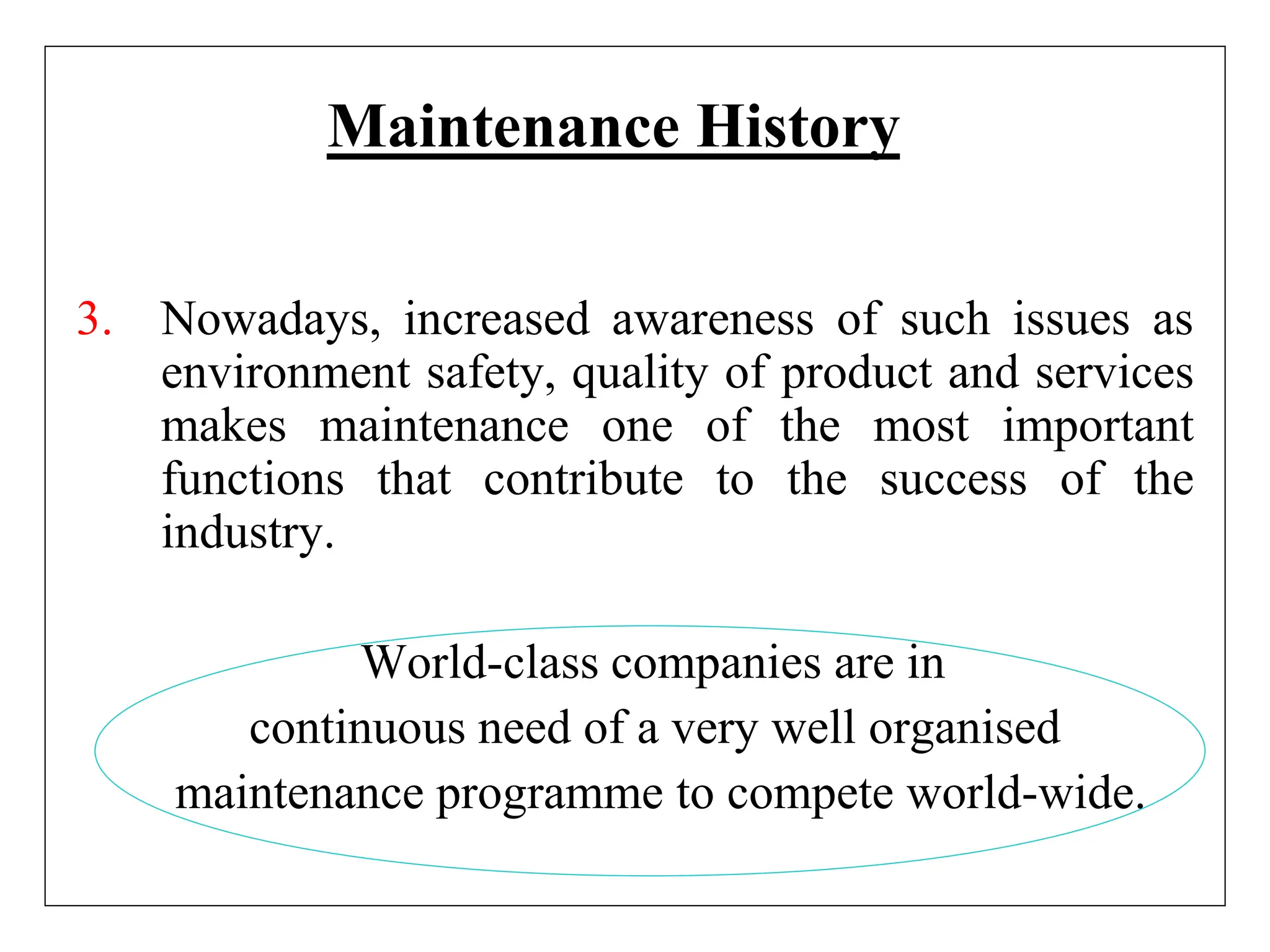 Maintenance History
3. Nowadays, increased awareness of such issues as
environment safety, quality of product and services
makes maintenance one of the most important
functions that contribute to the success of the
industry.
World-class companies are in
continuous need of a very well organised
maintenance programme to compete world-wide.
 