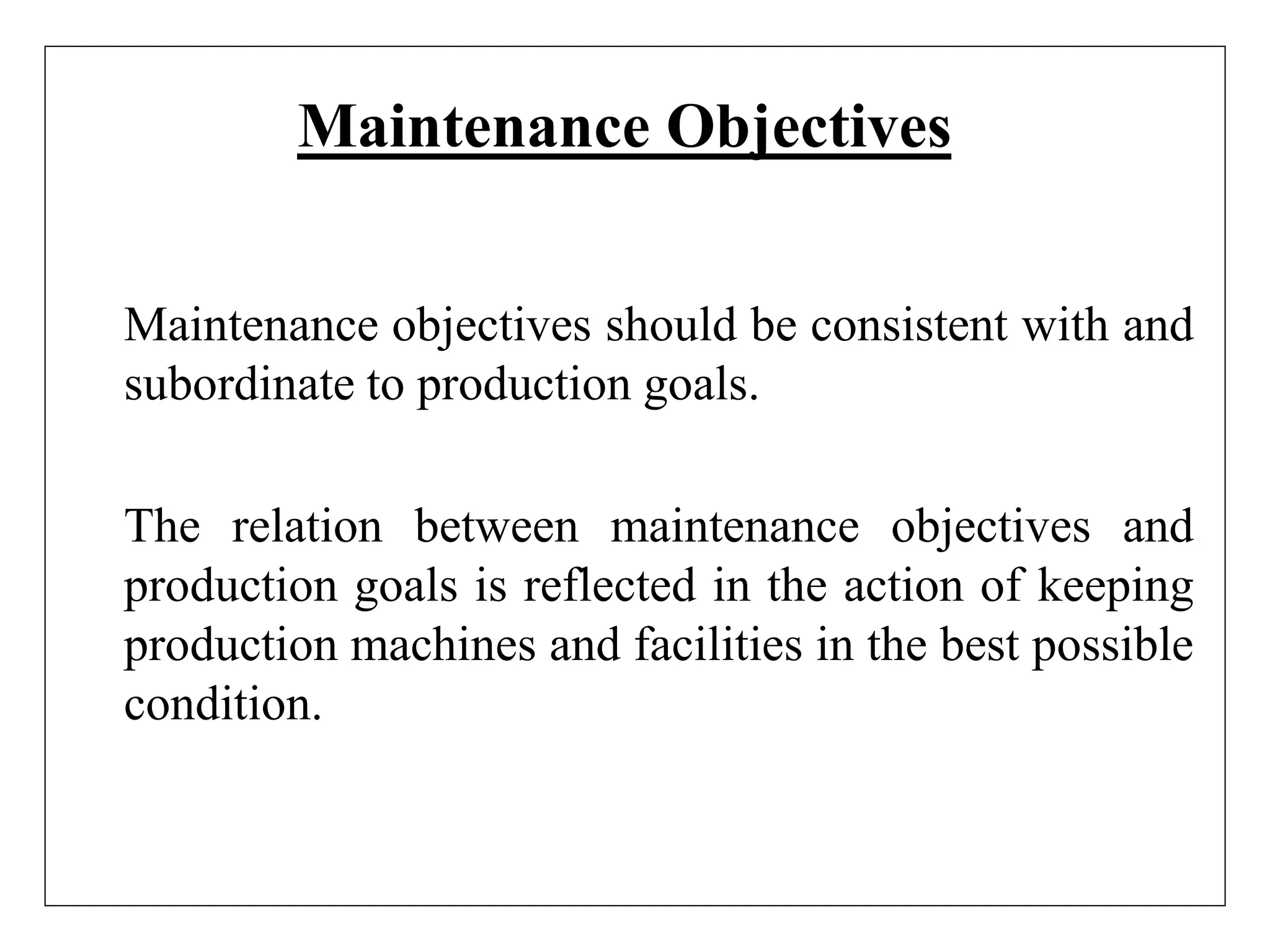 Maintenance Objectives
Maintenance objectives should be consistent with and
subordinate to production goals.
The relation between maintenance objectives and
production goals is reflected in the action of keeping
production machines and facilities in the best possible
condition.
 