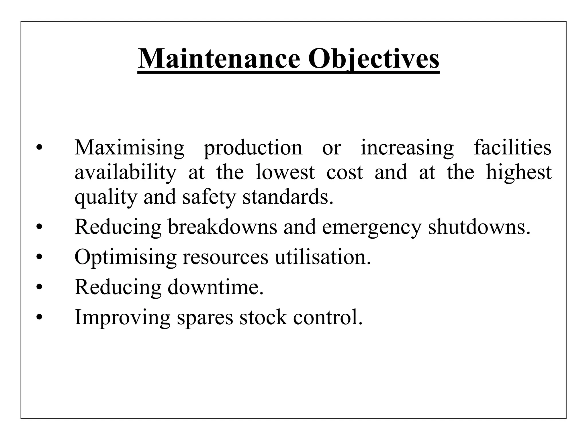 Maintenance Objectives
• Maximising production or increasing facilities
availability at the lowest cost and at the highest
quality and safety standards.
• Reducing breakdowns and emergency shutdowns.
• Optimising resources utilisation.
• Reducing downtime.
• Improving spares stock control.
 