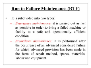 Run to Failure Maintenance (RTF)
• It is subdivided into two types:
– Emergency maintenance: it is carried out as fast
as possible in order to bring a failed machine or
facility to a safe and operationally efficient
condition.
– Breakdown maintenance: it is performed after
the occurrence of an advanced considered failure
for which advanced provision has been made in
the form of repair method, spares, materials,
labour and equipment.
 
