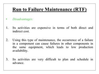 Run to Failure Maintenance (RTF)
• Disadvantages:
1. Its activities are expensive in terms of both direct and
indirect cost.
2. Using this type of maintenance, the occurrence of a failure
in a component can cause failures in other components in
the same equipment, which leads to low production
availability.
3. Its activities are very difficult to plan and schedule in
advance.
 