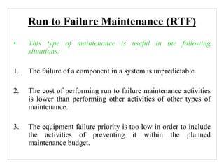 Run to Failure Maintenance (RTF)
• This type of maintenance is useful in the following
situations:
1. The failure of a component in a system is unpredictable.
2. The cost of performing run to failure maintenance activities
is lower than performing other activities of other types of
maintenance.
3. The equipment failure priority is too low in order to include
the activities of preventing it within the planned
maintenance budget.
 