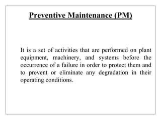 Preventive Maintenance (PM)
It is a set of activities that are performed on plant
equipment, machinery, and systems before the
occurrence of a failure in order to protect them and
to prevent or eliminate any degradation in their
operating conditions.
 