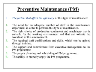Preventive Maintenance (PM)
• The factors that affect the efficiency of this type of maintenance:
1. The need for an adequate number of staff in the maintenance
department in order to perform this type of maintenance.
2. The right choice of production equipment and machinery that is
suitable for the working environment and that can tolerate the
workload of this environment.
3. The required staff qualifications and skills, which can be gained
through training.
4. The support and commitment from executive management to the
PM programme.
5. The proper planning and scheduling of PM programme.
6. The ability to properly apply the PM programme.
 