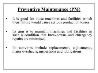 Preventive Maintenance (PM)
• It is good for those machines and facilities which
their failure would cause serious production losses.
• Its aim is to maintain machines and facilities in
such a condition that breakdowns and emergency
repairs are minimised.
• Its activities include replacements, adjustments,
major overhauls, inspections and lubrications.
 
