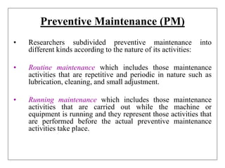 Preventive Maintenance (PM)
• Researchers subdivided preventive maintenance into
different kinds according to the nature of its activities:
• Routine maintenance which includes those maintenance
activities that are repetitive and periodic in nature such as
lubrication, cleaning, and small adjustment.
• Running maintenance which includes those maintenance
activities that are carried out while the machine or
equipment is running and they represent those activities that
are performed before the actual preventive maintenance
activities take place.
 