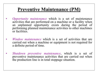 Preventive Maintenance (PM)
• Opportunity maintenance which is a set of maintenance
activities that are performed on a machine or a facility when
an unplanned opportunity exists during the period of
performing planned maintenance activities to other machines
or facilities.
• Window maintenance which is a set of activities that are
carried out when a machine or equipment is not required for
a definite period of time.
• Shutdown preventive maintenance, which is a set of
preventive maintenance activities that are carried out when
the production line is in total stoppage situation.
 