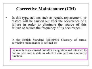Corrective Maintenance (CM)
• In this type, actions such as repair, replacement, or
restore will be carried out after the occurrence of a
failure in order to eliminate the source of this
failure or reduce the frequency of its occurrence.
In the British Standard 3811:1993 Glossary of terms,
corrective maintenance is defined as:
the maintenance carried out after recognition and intended to
put an item into a state in which it can perform a required
function.
 