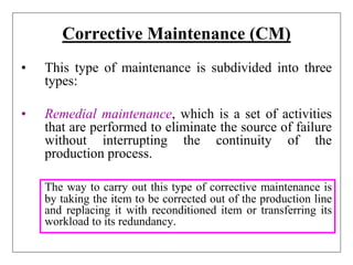 Corrective Maintenance (CM)
• This type of maintenance is subdivided into three
types:
• Remedial maintenance, which is a set of activities
that are performed to eliminate the source of failure
without interrupting the continuity of the
production process.
The way to carry out this type of corrective maintenance is
by taking the item to be corrected out of the production line
and replacing it with reconditioned item or transferring its
workload to its redundancy.
 