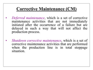 Corrective Maintenance (CM)
• Deferred maintenance, which is a set of corrective
maintenance activities that are not immediately
initiated after the occurrence of a failure but are
delayed in such a way that will not affect the
production process.
• Shutdown corrective maintenance, which is a set of
corrective maintenance activities that are performed
when the production line is in total stoppage
situation.
 