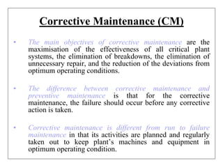 Corrective Maintenance (CM)
• The main objectives of corrective maintenance are the
maximisation of the effectiveness of all critical plant
systems, the elimination of breakdowns, the elimination of
unnecessary repair, and the reduction of the deviations from
optimum operating conditions.
• The difference between corrective maintenance and
preventive maintenance is that for the corrective
maintenance, the failure should occur before any corrective
action is taken.
• Corrective maintenance is different from run to failure
maintenance in that its activities are planned and regularly
taken out to keep plant’s machines and equipment in
optimum operating condition.
 