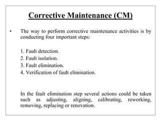 Corrective Maintenance (CM)
• The way to perform corrective maintenance activities is by
conducting four important steps:
1. Fault detection.
2. Fault isolation.
3. Fault elimination.
4. Verification of fault elimination.
In the fault elimination step several actions could be taken
such as adjusting, aligning, calibrating, reworking,
removing, replacing or renovation.
 