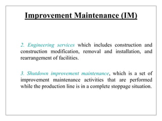 Improvement Maintenance (IM)
2. Engineering services which includes construction and
construction modification, removal and installation, and
rearrangement of facilities.
3. Shutdown improvement maintenance, which is a set of
improvement maintenance activities that are performed
while the production line is in a complete stoppage situation.
 