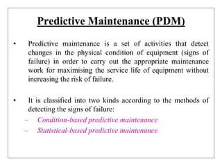 Predictive Maintenance (PDM)
• Predictive maintenance is a set of activities that detect
changes in the physical condition of equipment (signs of
failure) in order to carry out the appropriate maintenance
work for maximising the service life of equipment without
increasing the risk of failure.
• It is classified into two kinds according to the methods of
detecting the signs of failure:
– Condition-based predictive maintenance
– Statistical-based predictive maintenance
 