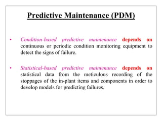 Predictive Maintenance (PDM)
• Condition-based predictive maintenance depends on
continuous or periodic condition monitoring equipment to
detect the signs of failure.
• Statistical-based predictive maintenance depends on
statistical data from the meticulous recording of the
stoppages of the in-plant items and components in order to
develop models for predicting failures.
 