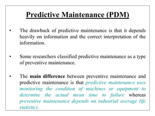 Predictive Maintenance (PDM)
• The drawback of predictive maintenance is that it depends
heavily on information and the correct interpretation of the
information.
• Some researchers classified predictive maintenance as a type
of preventive maintenance.
• The main difference between preventive maintenance and
predictive maintenance is that predictive maintenance uses
monitoring the condition of machines or equipment to
determine the actual mean time to failure whereas
preventive maintenance depends on industrial average life
statistics.
 