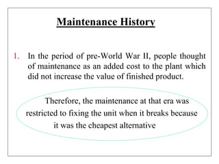 Maintenance History
1. In the period of pre-World War II, people thought
of maintenance as an added cost to the plant which
did not increase the value of finished product.
Therefore, the maintenance at that era was
restricted to fixing the unit when it breaks because
it was the cheapest alternative
 