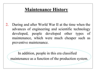 Maintenance History
2. During and after World War II at the time when the
advances of engineering and scientific technology
developed, people developed other types of
maintenance, which were much cheaper such as
preventive maintenance.
In addition, people in this era classified
maintenance as a function of the production system.
 