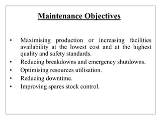 Maintenance Objectives
• Maximising production or increasing facilities
availability at the lowest cost and at the highest
quality and safety standards.
• Reducing breakdowns and emergency shutdowns.
• Optimising resources utilisation.
• Reducing downtime.
• Improving spares stock control.
 