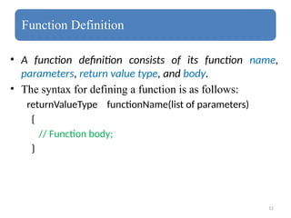 11
Function Definition
• A function definition consists of its function name,
parameters, return value type, and body.
• The syntax for defining a function is as follows:
returnValueType functionName(list of parameters)
{
// Function body;
}
 