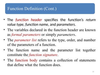 14
Function Definition (Cont.)
• The function header specifies the function’s return
value type, function name, and parameters.
• The variables declared in the function header are known
as formal parameters or simply parameters.
• The parameter list refers to the type, order, and number
of the parameters of a function.
• The function name and the parameter list together
constitute the function signature.
• The function body contains a collection of statements
that define what the function does.
 