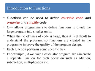 3
Introduction to Functions
• Functions can be used to define reusable code and
organize and simplify code.
• C++ allows programmers to define functions to divide the
large program into smaller units.
• When the no of lines of code is large, then it is difficult to
understand the program, so functions are created in the
program to improve the quality of the program design.
• Each function performs some specific task.
• For example , if we have a calculator program, we can create
a separate function for each operation such as addition,
subtraction, multiplication etc.
 