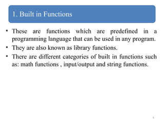 6
1. Built in Functions
• These are functions which are predefined in a
programming language that can be used in any program.
• They are also known as library functions.
• There are different categories of built in functions such
as: math functions , input/output and string functions.
 