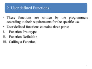 7
2. User defined Functions
• These functions are written by the programmers
according to their requirements for the specific use.
• User defined functions contains three parts:
i. Function Prototype
ii. Function Definition
iii. Calling a Function
 