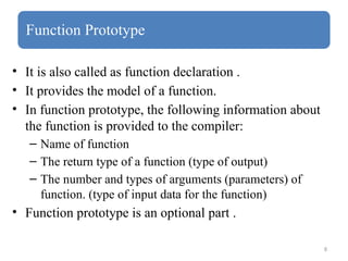 8
Function Prototype
• It is also called as function declaration .
• It provides the model of a function.
• In function prototype, the following information about
the function is provided to the compiler:
– Name of function
– The return type of a function (type of output)
– The number and types of arguments (parameters) of
function. (type of input data for the function)
• Function prototype is an optional part .
 