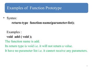 9
Examples of Function Prototype
• Syntax:
return-type function-name(parameter-list);
Examples :
void add ( void );
The function name is add.
Its return type is void i.e. it will not return a value.
It have no parameter list i.e. it cannot receive any parameters.
 