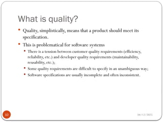 What is quality?
04/12/2025
10
 Quality, simplistically, means that a product should meet its
specification.
 This is problematical for software systems
 There is a tension between customer quality requirements (efficiency,
reliability, etc.) and developer quality requirements (maintainability,
reusability, etc.);
 Some quality requirements are difficult to specify in an unambiguous way;
 Software specifications are usually incomplete and often inconsistent.
 