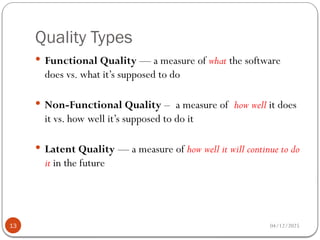 Quality Types
04/12/2025
13
 Functional Quality — a measure of what the software
does vs. what it’s supposed to do
 Non-Functional Quality – a measure of how well it does
it vs. how well it’s supposed to do it
 Latent Quality — a measure of how well it will continue to do
it in the future
 