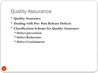 Quality Assurance
15
 Quality Assurance
 Dealing with Pre- Post Release Defects
 Classification Scheme for Quality Assurance
 Defect prevention
 Defect Reduction
 Defect Containment
 