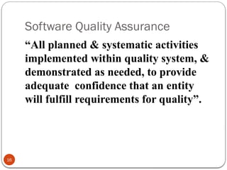 Software Quality Assurance
16
“All planned & systematic activities
implemented within quality system, &
demonstrated as needed, to provide
adequate confidence that an entity
will fulfill requirements for quality”.
 