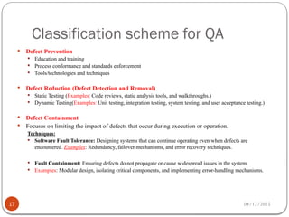 Classification scheme for QA
04/12/2025
17
 Defect Prevention
 Education and training
 Process conformance and standards enforcement
 Tools/technologies and techniques
 Defect Reduction (Defect Detection and Removal)
 Static Testing (Examples: Code reviews, static analysis tools, and walkthroughs.)
 Dynamic Testing(Examples: Unit testing, integration testing, system testing, and user acceptance testing.)
 Defect Containment
 Focuses on limiting the impact of defects that occur during execution or operation.
Techniques:
 Software Fault Tolerance: Designing systems that can continue operating even when defects are
encountered. Examples: Redundancy, failover mechanisms, and error recovery techniques.
 Fault Containment: Ensuring defects do not propagate or cause widespread issues in the system.
 Examples: Modular design, isolating critical components, and implementing error-handling mechanisms.
 