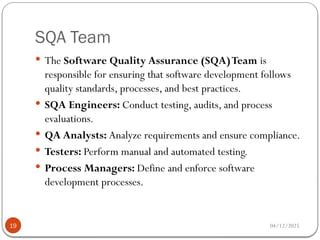 SQA Team
04/12/2025
19
 The Software Quality Assurance (SQA)Team is
responsible for ensuring that software development follows
quality standards, processes, and best practices.
 SQA Engineers: Conduct testing, audits, and process
evaluations.
 QA Analysts: Analyze requirements and ensure compliance.
 Testers: Perform manual and automated testing.
 Process Managers: Define and enforce software
development processes.
 