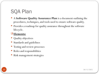 SQA Plan
04/12/2025
20
 A Software Quality Assurance Plan is a document outlining the
procedures, techniques, and tools used to ensure software quality.
 Provides a roadmap for quality assurance throughout the software
lifecycle.
 Elements:
 Quality objectives
 Standards and guidelines
 Testing and review processes
 Roles and responsibilities
 Risk management strategies
 