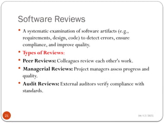 Software Reviews
04/12/2025
21
 A systematic examination of software artifacts (e.g.,
requirements, design, code) to detect errors, ensure
compliance, and improve quality.
 Types of Reviews:
 Peer Reviews: Colleagues review each other's work.
 Managerial Reviews: Project managers assess progress and
quality.
 Audit Reviews: External auditors verify compliance with
standards.
 