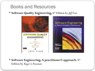Books and Resources
 Software Quality Engineering, 6th
Edition by JeffTian
 Software Engineering,A practitioner’s approach, 8th
Edition by Roger S.Pressman
 